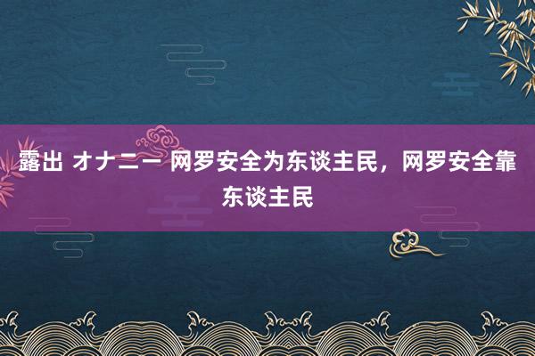 露出 オナニー 网罗安全为东谈主民，网罗安全靠东谈主民