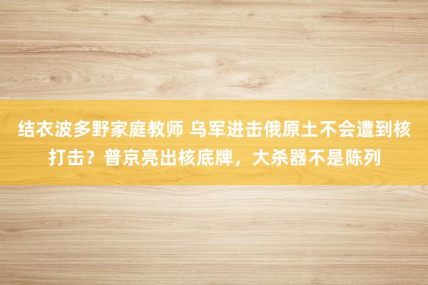结衣波多野家庭教师 乌军进击俄原土不会遭到核打击？普京亮出核底牌，大杀器不是陈列