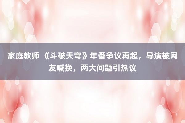 家庭教师 《斗破天穹》年番争议再起，导演被网友喊换，两大问题引热议