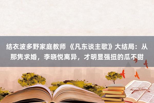 结衣波多野家庭教师 《凡东谈主歌》大结局：从那隽求婚，李晓悦离异，才明显强扭的瓜不甜