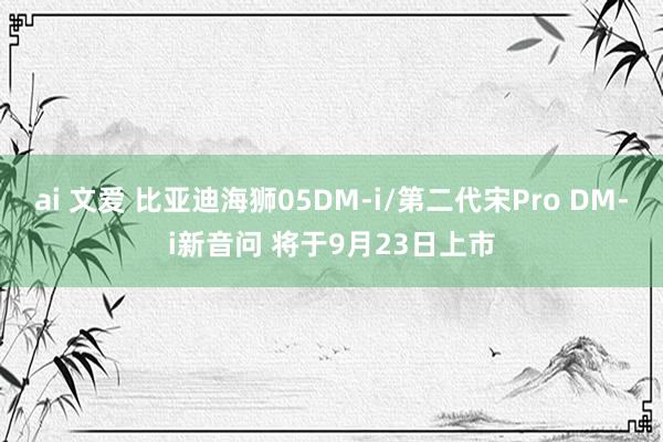 ai 文爱 比亚迪海狮05DM-i/第二代宋Pro DM-i新音问 将于9月23日上市
