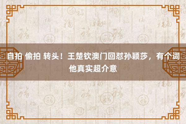 自拍 偷拍 转头！王楚钦澳门回怼孙颖莎，有个词他真实超介意