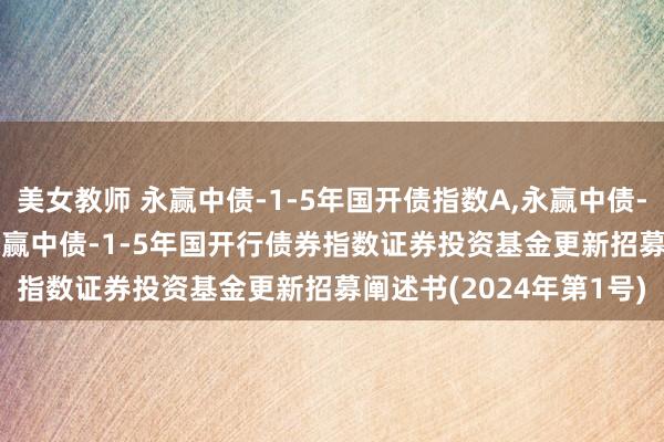 美女教师 永赢中债-1-5年国开债指数A,永赢中债-1-5年国开债指数C: 永赢中债-1-5年国开行债券指数证券投资基金更新招募阐述书(2024年第1号)