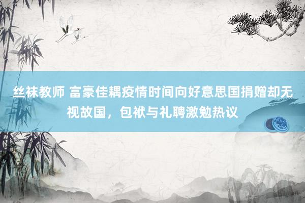 丝袜教师 富豪佳耦疫情时间向好意思国捐赠却无视故国，包袱与礼聘激勉热议