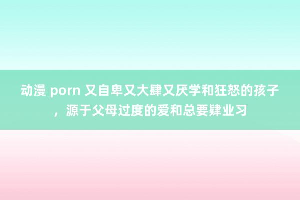 动漫 porn 又自卑又大肆又厌学和狂怒的孩子，源于父母过度的爱和总要肄业习