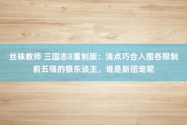 丝袜教师 三国志8重制版：清点巧合入围各限制前五强的狠东谈主，谁是新团宠呢