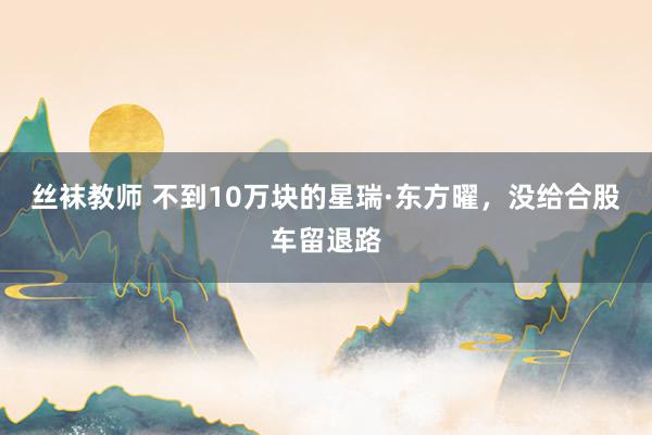丝袜教师 不到10万块的星瑞·东方曜，没给合股车留退路