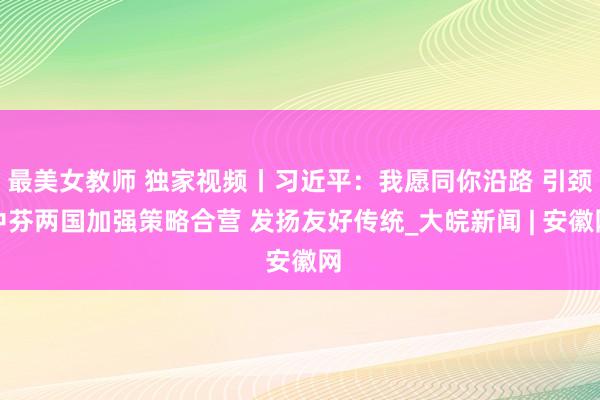 最美女教师 独家视频丨习近平：我愿同你沿路 引颈中芬两国加强策略合营 发扬友好传统_大皖新闻 | 安徽网