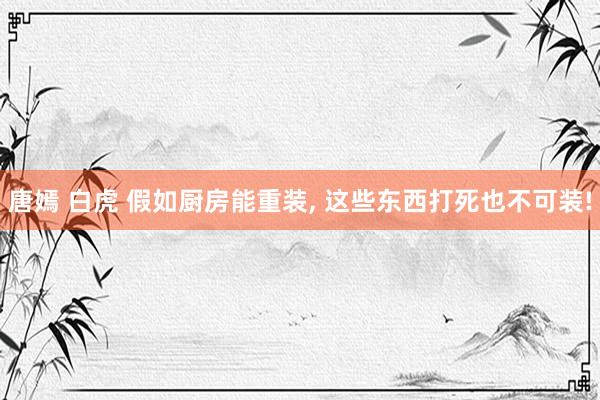 唐嫣 白虎 假如厨房能重装， 这些东西打死也不可装!