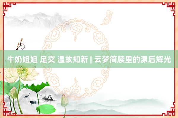 牛奶姐姐 足交 温故知新 | 云梦简牍里的漂后辉光