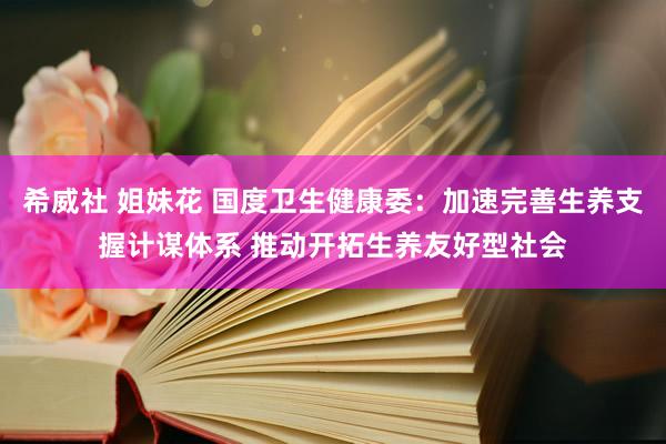 希威社 姐妹花 国度卫生健康委：加速完善生养支握计谋体系 推动开拓生养友好型社会