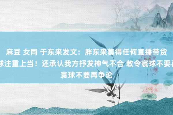 麻豆 女同 于东来发文：胖东来莫得任何直播带货 请寰球注重上当！还承认我方抒发神气不合 敕令寰球不要再争论