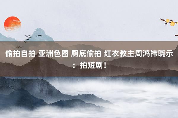 偷拍自拍 亚洲色图 厕底偷拍 红衣教主周鸿祎晓示：拍短剧！