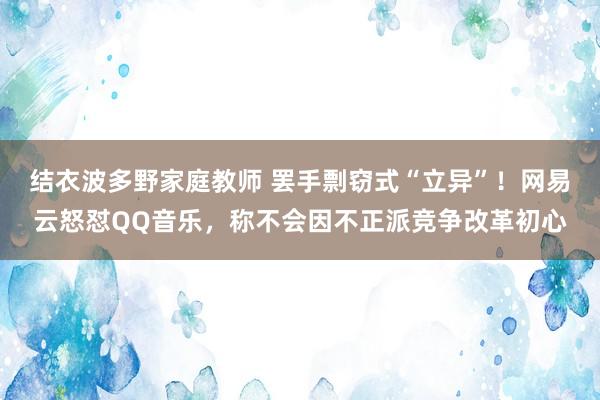结衣波多野家庭教师 罢手剽窃式“立异”！网易云怒怼QQ音乐，称不会因不正派竞争改革初心