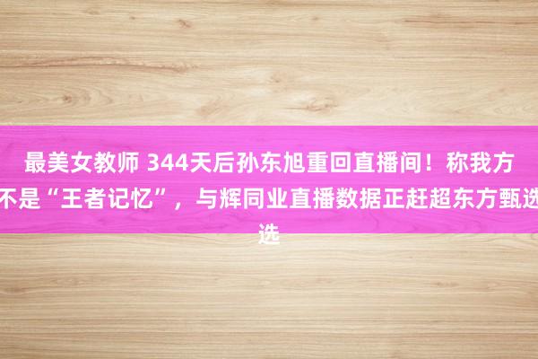 最美女教师 344天后孙东旭重回直播间！称我方不是“王者记忆”，与辉同业直播数据正赶超东方甄选