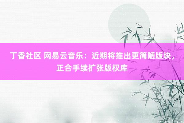 丁香社区 网易云音乐：近期将推出更简陋版块，正合手续扩张版权库
