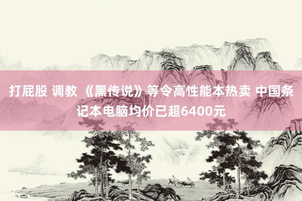 打屁股 调教 《黑传说》等令高性能本热卖 中国条记本电脑均价已超6400元