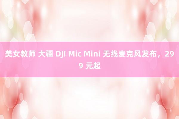 美女教师 大疆 DJI Mic Mini 无线麦克风发布，299 元起