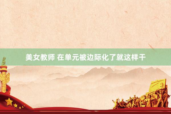 美女教师 在单元被边际化了就这样干