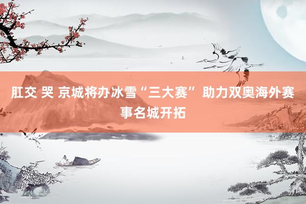 肛交 哭 京城将办冰雪“三大赛” 助力双奥海外赛事名城开拓