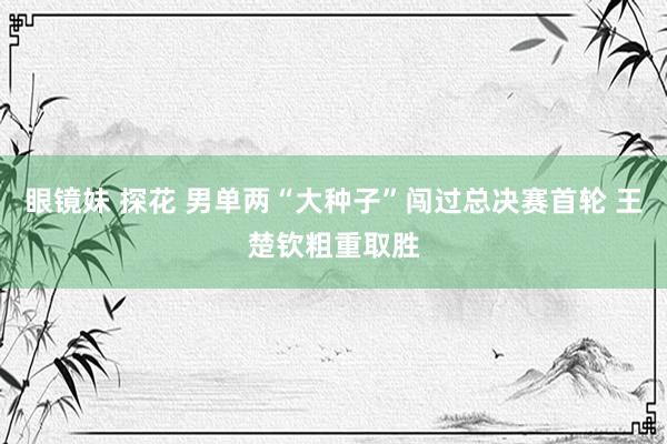 眼镜妹 探花 男单两“大种子”闯过总决赛首轮 王楚钦粗重取胜