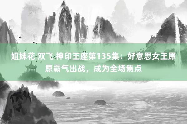 姐妹花 双飞 神印王座第135集：好意思女王原原霸气出战，成为全场焦点