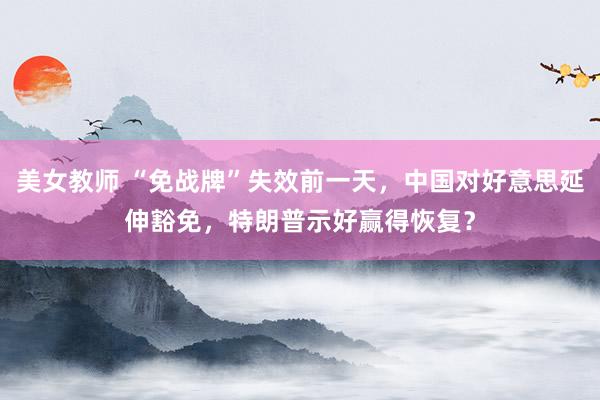 美女教师 “免战牌”失效前一天，中国对好意思延伸豁免，特朗普示好赢得恢复？