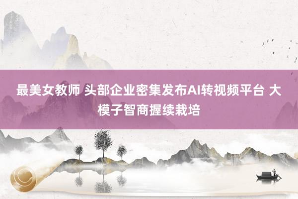 最美女教师 头部企业密集发布AI转视频平台 大模子智商握续栽培