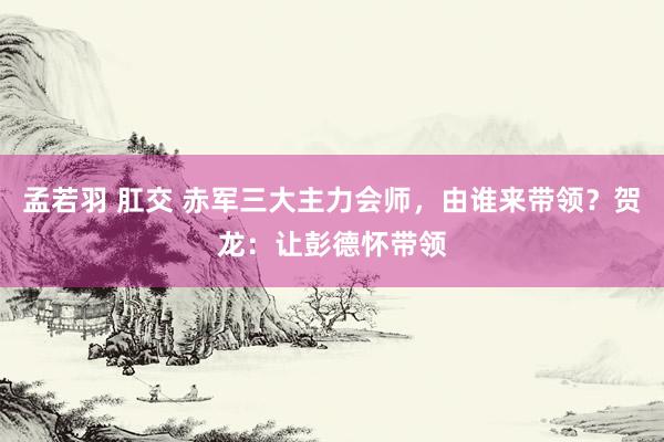 孟若羽 肛交 赤军三大主力会师，由谁来带领？贺龙：让彭德怀带领