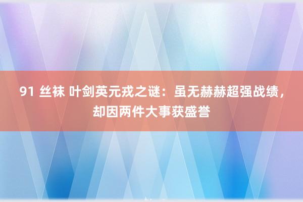 91 丝袜 叶剑英元戎之谜：虽无赫赫超强战绩，却因两件大事获盛誉