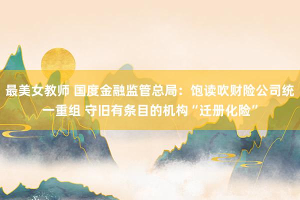 最美女教师 国度金融监管总局：饱读吹财险公司统一重组 守旧有条目的机构“迁册化险”