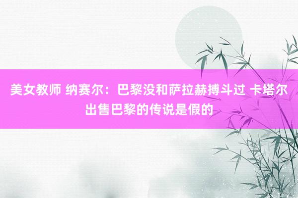 美女教师 纳赛尔：巴黎没和萨拉赫搏斗过 卡塔尔出售巴黎的传说是假的