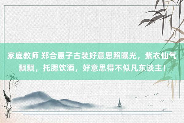 家庭教师 郑合惠子古装好意思照曝光，紫衣仙气飘飘，托腮饮酒，好意思得不似凡东谈主！