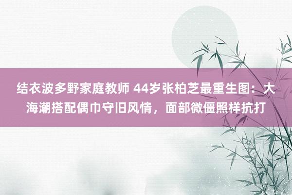 结衣波多野家庭教师 44岁张柏芝最重生图：大海潮搭配偶巾守旧风情，面部微僵照样抗打