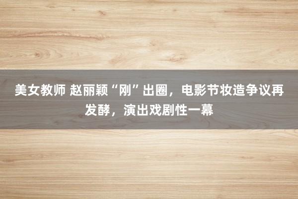 美女教师 赵丽颖“刚”出圈，电影节妆造争议再发酵，演出戏剧性一幕