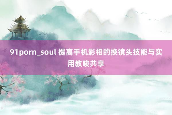 91porn_soul 提高手机影相的换镜头技能与实用教唆共享