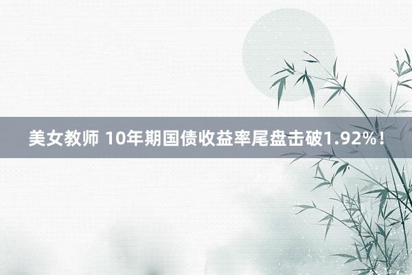 美女教师 10年期国债收益率尾盘击破1.92%！