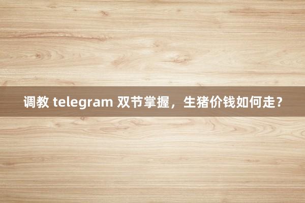 调教 telegram 双节掌握，生猪价钱如何走？