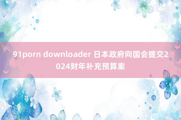 91porn downloader 日本政府向国会提交2024财年补充预算案