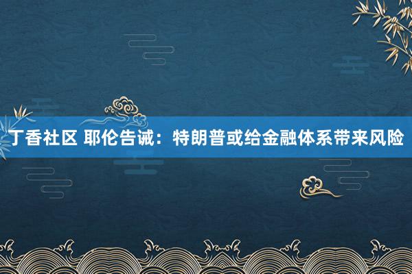 丁香社区 耶伦告诫：特朗普或给金融体系带来风险