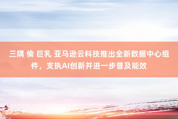 三隅 倫 巨乳 亚马逊云科技推出全新数据中心组件，支执AI创新并进一步普及能效