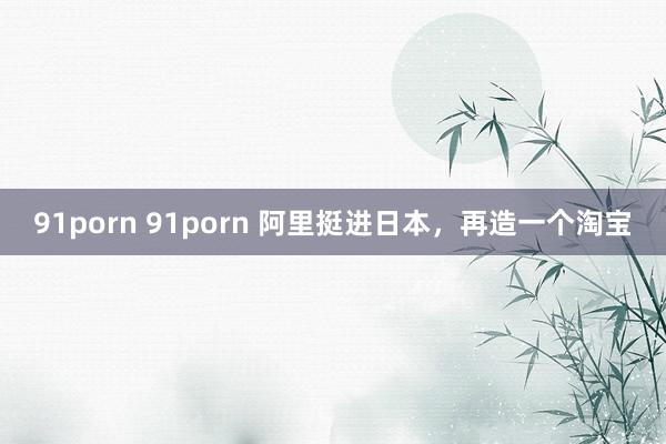 91porn 91porn 阿里挺进日本，再造一个淘宝