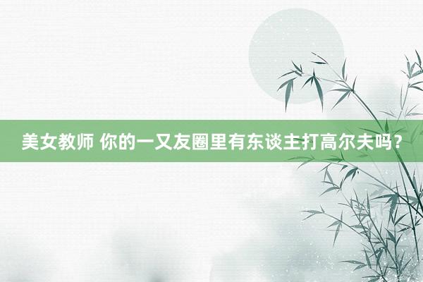 美女教师 你的一又友圈里有东谈主打高尔夫吗？