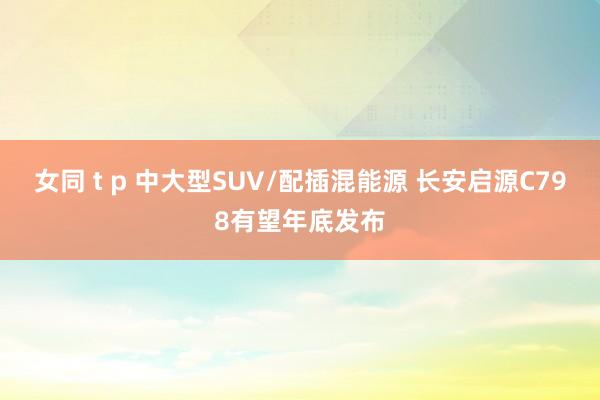 女同 t p 中大型SUV/配插混能源 长安启源C798有望年底发布