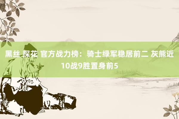 黑丝 探花 官方战力榜：骑士绿军稳居前二 灰熊近10战9胜置身前5