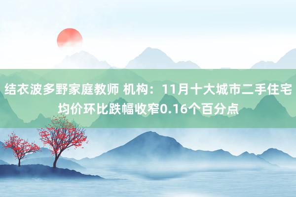 结衣波多野家庭教师 机构：11月十大城市二手住宅均价环比跌幅收窄0.16个百分点
