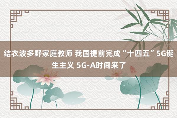 结衣波多野家庭教师 我国提前完成“十四五”5G诞生主义 5G-A时间来了