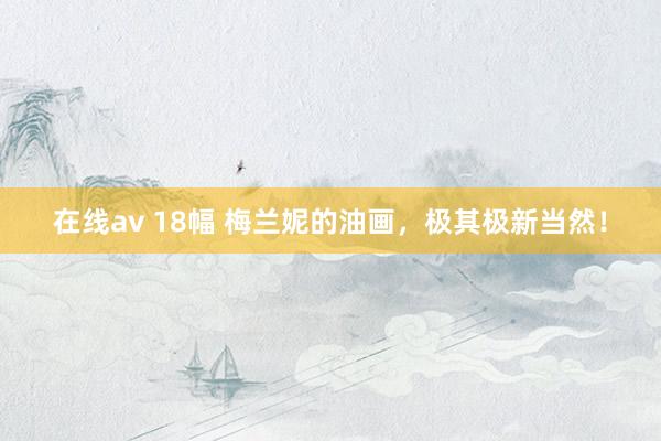 在线av 18幅 梅兰妮的油画，极其极新当然！