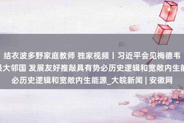 结衣波多野家庭教师 独家视频丨习近平会见梅德韦杰夫：中俄两国互为最大邻国 发展友好推敲具有势必历史逻辑和宽敞内生能源_大皖新闻 | 安徽网