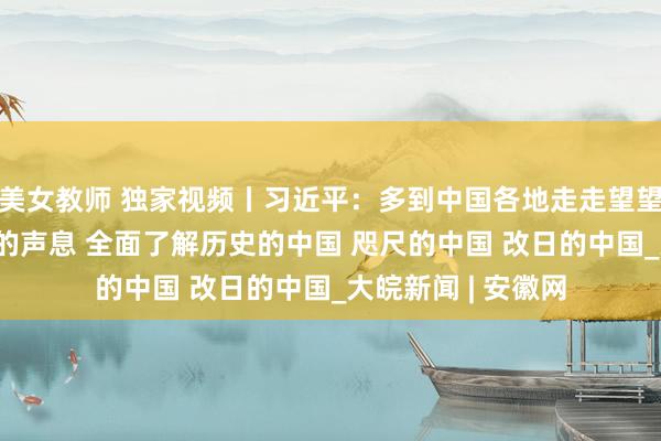 美女教师 独家视频丨习近平：多到中国各地走走望望 多听听中国庶民的声息 全面了解历史的中国 咫尺的中国 改日的中国_大皖新闻 | 安徽网